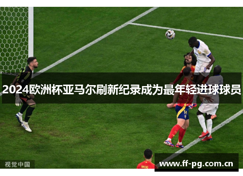 2024欧洲杯亚马尔刷新纪录成为最年轻进球球员 2024欧洲杯亚马尔刷新纪录成为最年轻进球球员