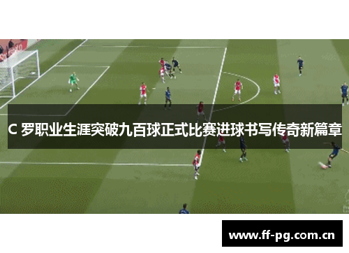 C 罗职业生涯突破九百球正式比赛进球书写传奇新篇章 C 罗职业生涯突破九百球正式比赛进球书写传奇新篇章