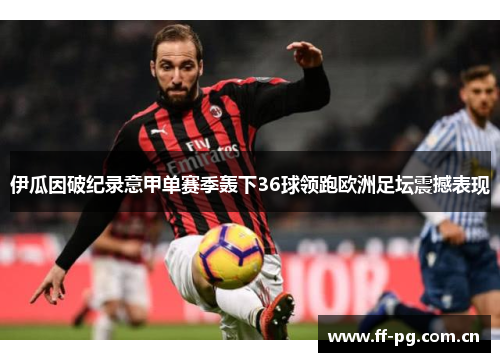 伊瓜因破纪录意甲单赛季轰下36球领跑欧洲足坛震撼表现 伊瓜因破纪录意甲单赛季轰下36球领跑欧洲足坛震撼表现