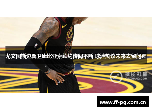 尤文图斯边翼卫康比亚索续约传闻不断 球迷热议未来去留问题 尤文图斯边翼卫康比亚索续约传闻不断 球迷热议未来去留问题