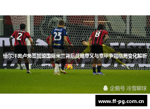 恰尔汗奥卢免签加盟国际米兰背后战略意义与意甲争冠格局变化解析 恰尔汗奥卢免签加盟国际米兰背后战略意义与意甲争冠格局变化解析