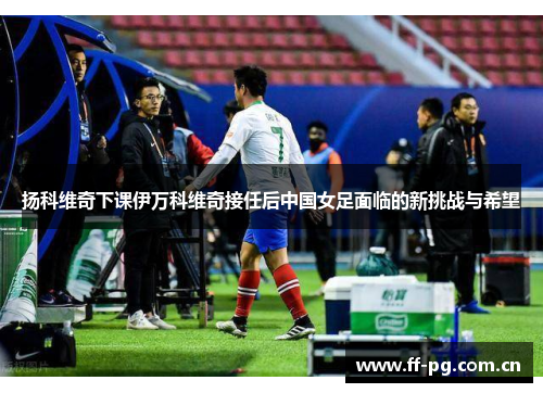 扬科维奇下课伊万科维奇接任后中国女足面临的新挑战与希望